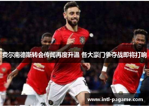 费尔南德斯转会传闻再度升温 各大豪门争夺战即将打响